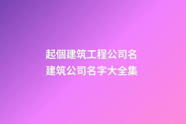 起個建筑工程公司名 建筑公司名字大全集